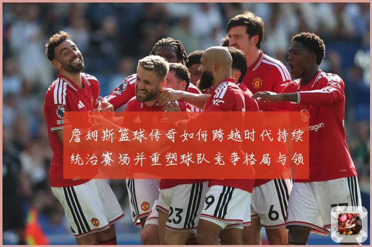 詹姆斯篮球传奇如何跨越时代持续统治赛场并重塑球队竞争格局与领袖价值探索