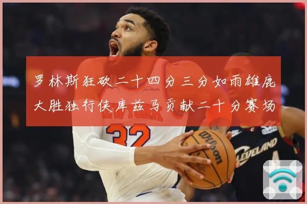 罗林斯狂砍二十四分三分如雨雄鹿大胜独行侠库兹马贡献二十分赛场复盘
