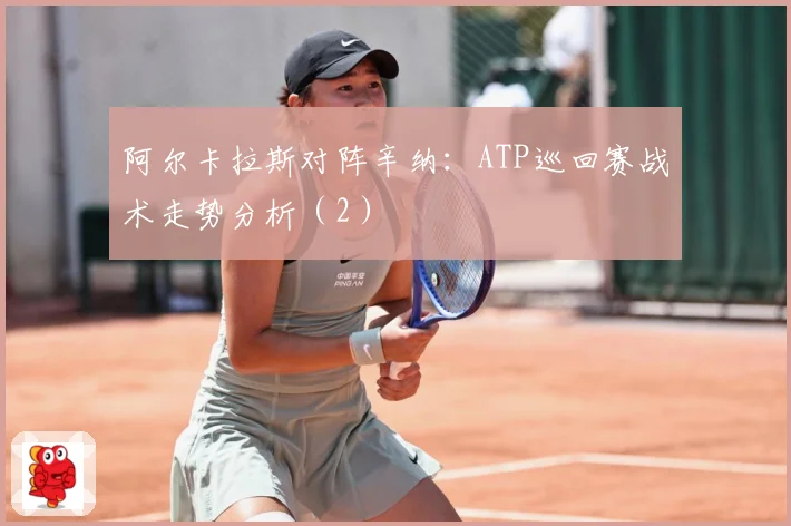 阿尔卡拉斯对阵辛纳：ATP巡回赛战术走势分析（2）