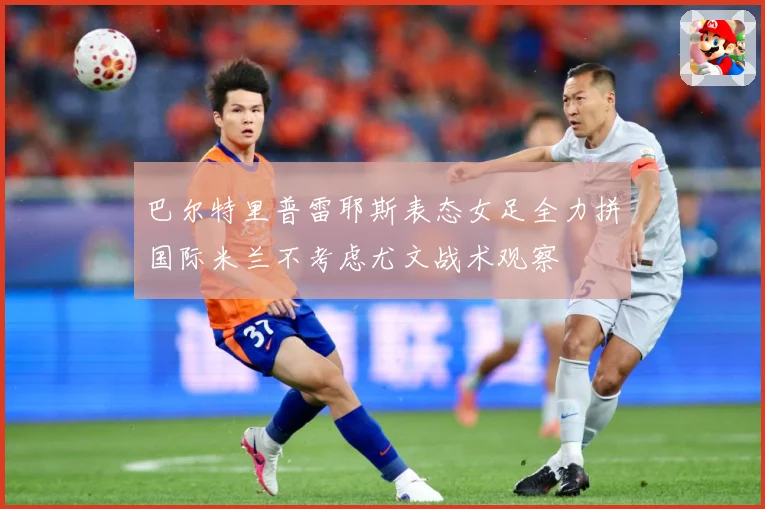 巴尔特里普雷耶斯表态女足全力拼国际米兰不考虑尤文战术观察