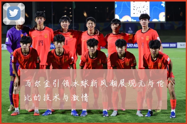 马尔金引领冰球新风潮展现无与伦比的技术与激情