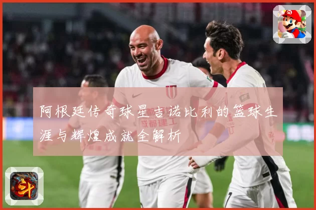 阿根廷传奇球星吉诺比利的篮球生涯与辉煌成就全解析