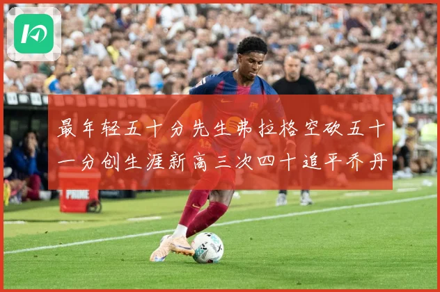 最年轻五十分先生弗拉格空砍五十一分创生涯新高三次四十追平乔丹赛场复盘